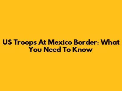 US Troops At Mexico Border: What You Need To Know