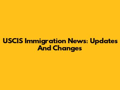 USCIS Immigration News: Updates And Changes