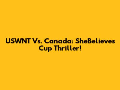 USWNT Vs. Canada: SheBelieves Cup Thriller!