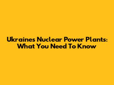 Ukraine's Nuclear Power Plants: What You Need To Know