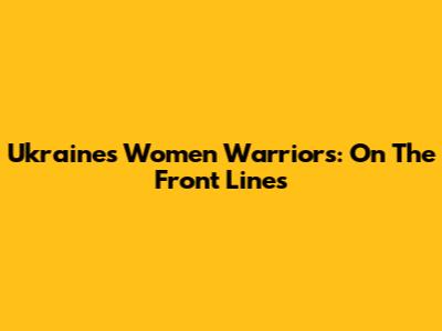 Ukraine's Women Warriors: On The Front Lines