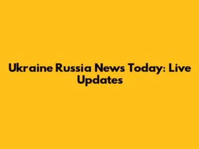 Ukraine Russia News Today: Live Updates