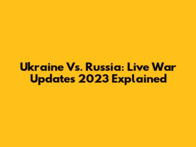 Ukraine Vs. Russia: Live War Updates 2023 Explained