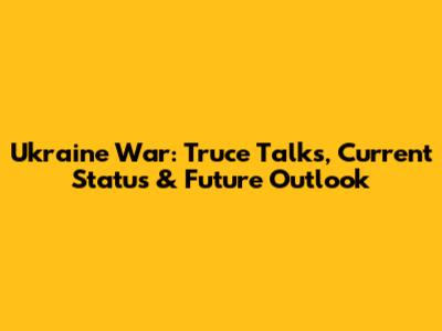 Ukraine War: Truce Talks, Current Status & Future Outlook