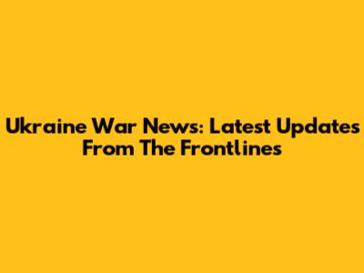 Ukraine War News: Latest Updates From The Frontlines