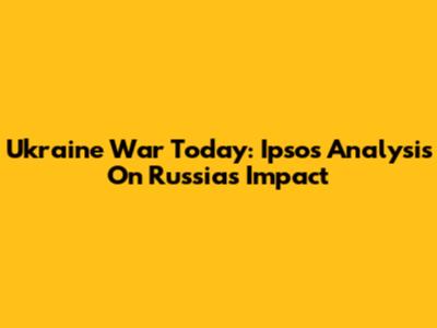 Ukraine War Today: Ipsos Analysis On Russia's Impact