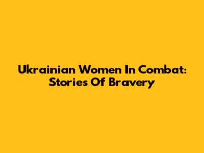 Ukrainian Women In Combat: Stories Of Bravery