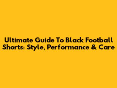 Ultimate Guide To Black Football Shorts: Style, Performance & Care