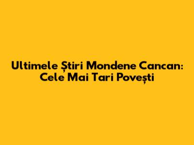 Ultimele Știri Mondene Cancan: Cele Mai Tari Povești