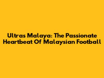 Ultras Malaya: The Passionate Heartbeat Of Malaysian Football