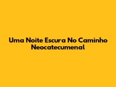 Uma Noite Escura No Caminho Neocatecumenal
