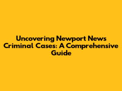Uncovering Newport News Criminal Cases: A Comprehensive Guide