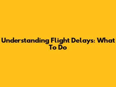 Understanding Flight Delays: What To Do