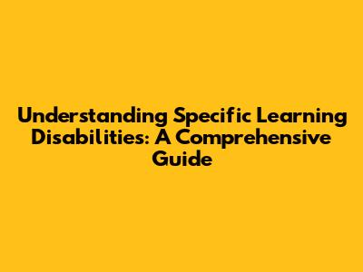 Understanding Specific Learning Disabilities: A Comprehensive Guide
