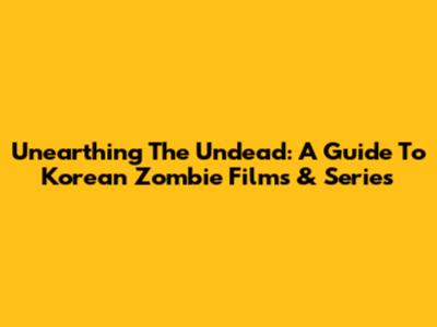 Unearthing The Undead: A Guide To Korean Zombie Films & Series
