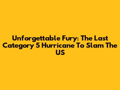 Unforgettable Fury: The Last Category 5 Hurricane To Slam The US