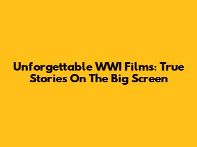 Unforgettable WWI Films: True Stories On The Big Screen