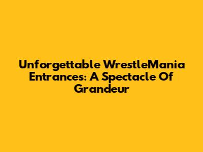 Unforgettable WrestleMania Entrances: A Spectacle Of Grandeur