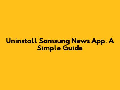 Uninstall Samsung News App: A Simple Guide