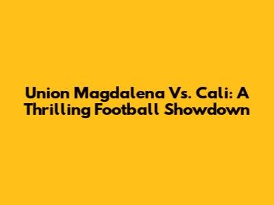 Union Magdalena Vs. Cali: A Thrilling Football Showdown