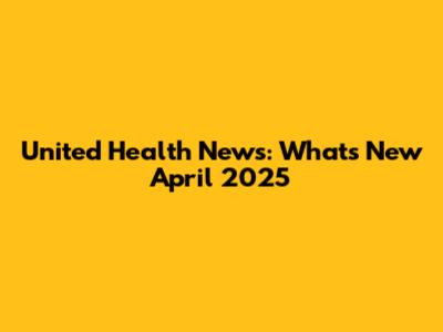 United Health News: What's New April 2025
