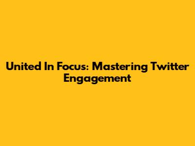 United In Focus: Mastering Twitter Engagement