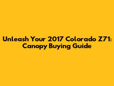 Unleash Your 2017 Colorado Z71: Canopy Buying Guide