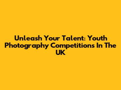 Unleash Your Talent: Youth Photography Competitions In The UK