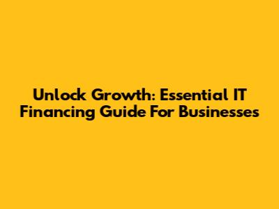 Unlock Growth: Essential IT Financing Guide For Businesses
