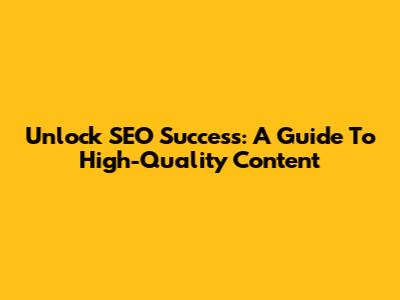 Unlock SEO Success: A Guide To High-Quality Content