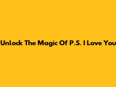 Unlock The Magic Of P.S. I Love You