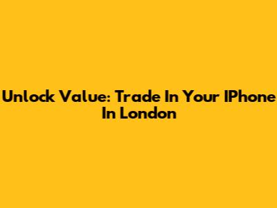 Unlock Value: Trade In Your IPhone In London