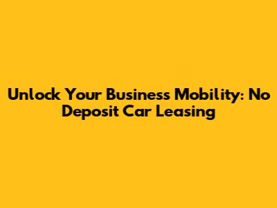 Unlock Your Business Mobility: No Deposit Car Leasing