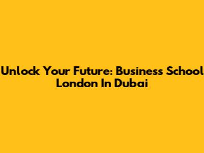 Unlock Your Future: Business School London In Dubai