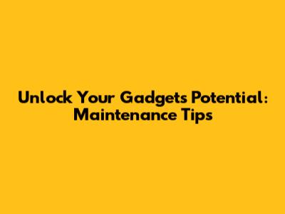 Unlock Your Gadget's Potential: Maintenance Tips