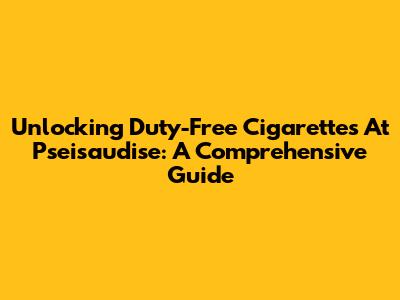 Unlocking Duty-Free Cigarettes At Pseisaudise: A Comprehensive Guide