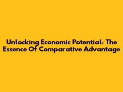 Unlocking Economic Potential: The Essence Of Comparative Advantage