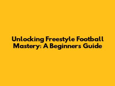 Unlocking Freestyle Football Mastery: A Beginner's Guide