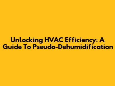 Unlocking HVAC Efficiency: A Guide To Pseudo-Dehumidification