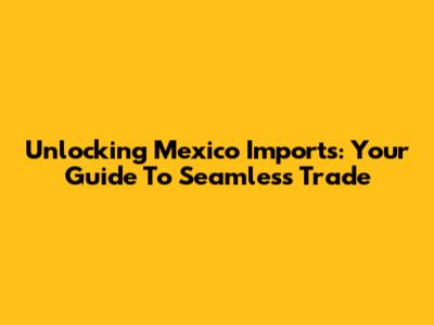 Unlocking Mexico Imports: Your Guide To Seamless Trade