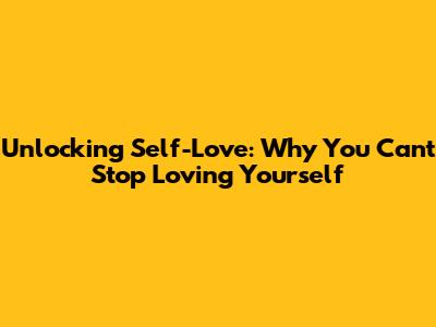 Unlocking Self-Love: Why You Can't Stop Loving Yourself