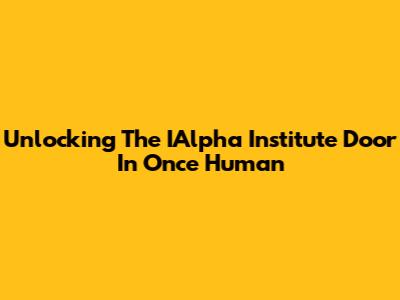 Unlocking The IAlpha Institute Door In Once Human