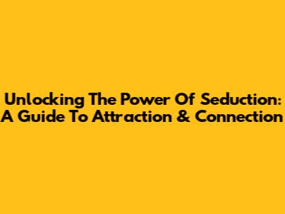 Unlocking The Power Of Seduction: A Guide To Attraction & Connection