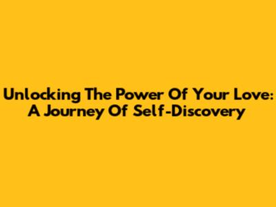 Unlocking The Power Of Your Love: A Journey Of Self-Discovery