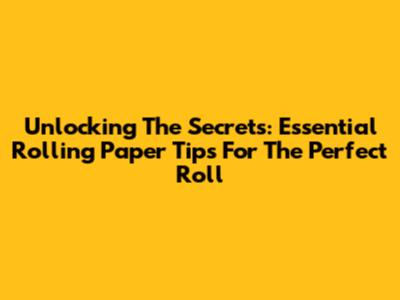 Unlocking The Secrets: Essential Rolling Paper Tips For The Perfect Roll