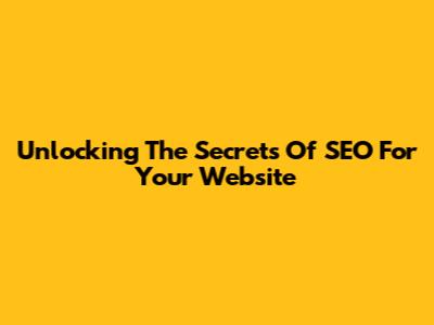 Unlocking The Secrets Of SEO For Your Website