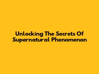 Unlocking The Secrets Of Supernatural Phenomenon