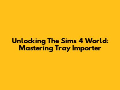 Unlocking The Sims 4 World: Mastering Tray Importer