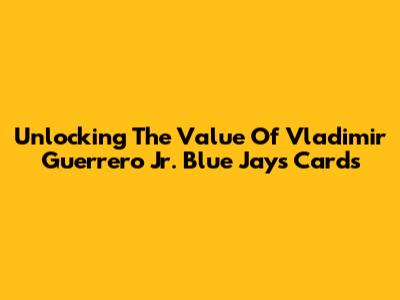 Unlocking The Value Of Vladimir Guerrero Jr. Blue Jays Cards