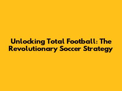 Unlocking Total Football: The Revolutionary Soccer Strategy
